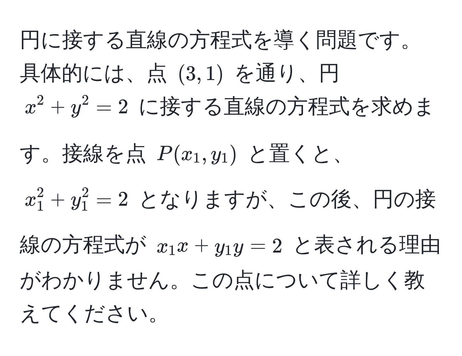 円に接する直線の方程式を導く問題です。具体的には、点 $(3,1)$ を通り、円 $x^2 + y^2 = 2$ に接する直線の方程式を求めます。接線を点 $P(x_1,y_1)$ と置くと、$x_1^2 + y_1^2 = 2$ となりますが、この後、円の接線の方程式が $x_1 x + y_1 y = 2$ と表される理由がわかりません。この点について詳しく教えてください。