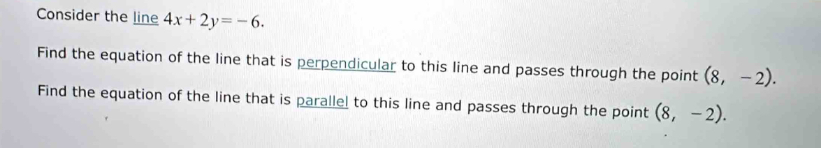 Consider the line 4x+2y=-6. 
Find the equation of the line that is perpendicular to this line and passes through the point (8,-2). 
Find the equation of the line that is parallel to this line and passes through the point (8,-2).