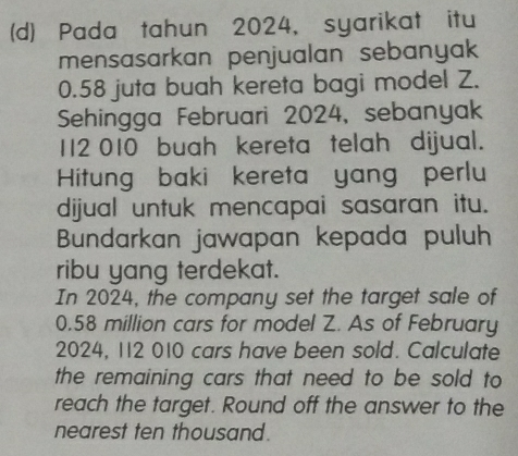 Pada tahun 2024, syarikat itu 
mensasarkan penjualan sebanyak
0.58 juta buah kereta bagi model Z. 
Sehingga Februari 2024, sebanyak
112 010 buah kereta telah dijual. 
Hitung baki kereta yang perlu 
dijual untuk mencapai sasaran itu. 
Bundarkan jawapan kepada puluh 
ribu yang terdekat. 
In 2024, the company set the target sale of
0.58 million cars for model Z. As of February 
2024, 112 010 cars have been sold. Calculate 
the remaining cars that need to be sold to 
reach the target. Round off the answer to the 
nearest ten thousand.