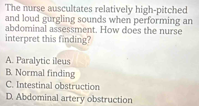 The nurse auscultates relatively high-pitched
and loud gurgling sounds when performing an
abdominal assessment. How does the nurse
interpret this finding?
A. Paralytic ileus
B. Normal finding
C. Intestinal obstruction
D. Abdominal artery obstruction