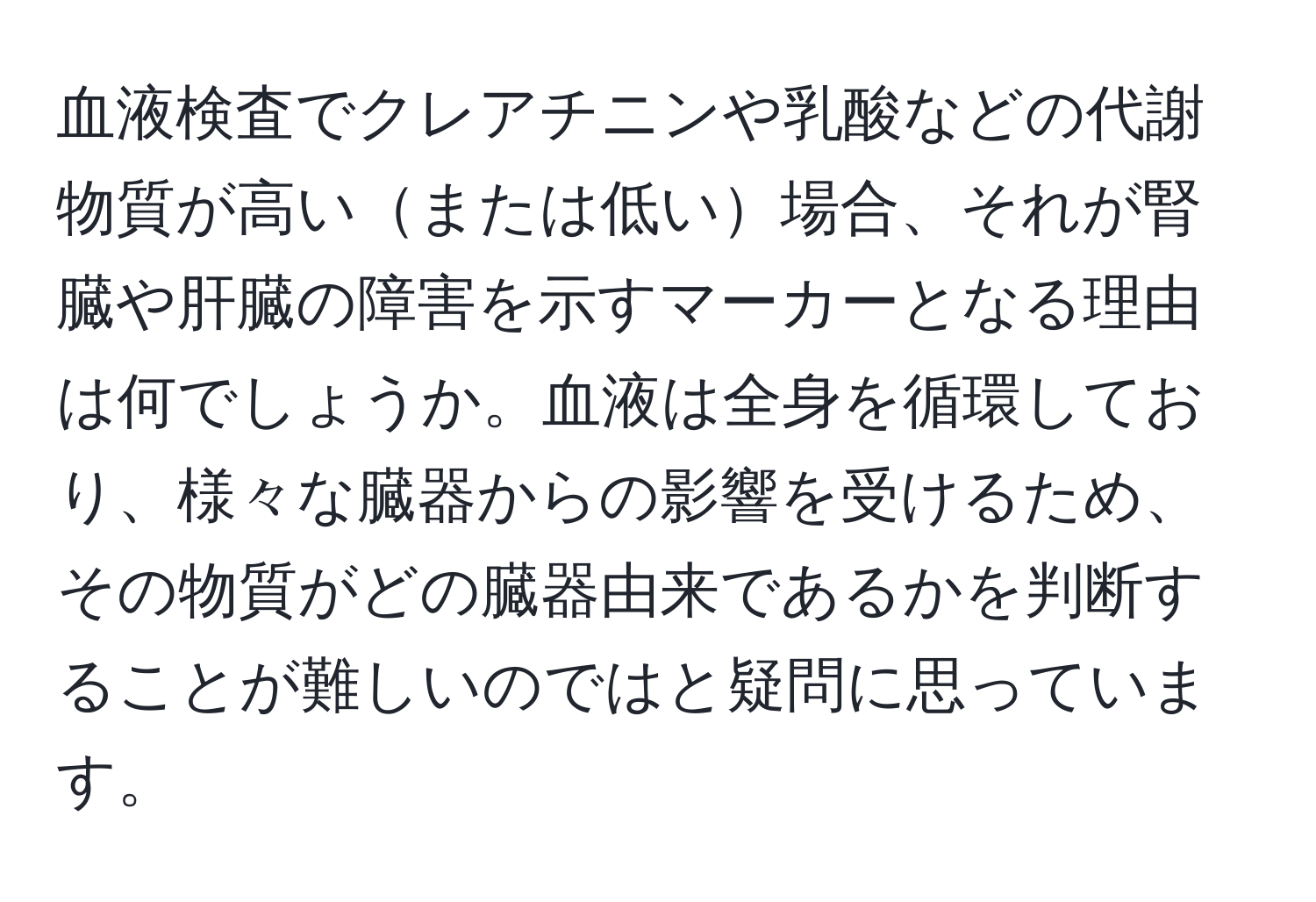 血液検査でクレアチニンや乳酸などの代謝物質が高いまたは低い場合、それが腎臓や肝臓の障害を示すマーカーとなる理由は何でしょうか。血液は全身を循環しており、様々な臓器からの影響を受けるため、その物質がどの臓器由来であるかを判断することが難しいのではと疑問に思っています。