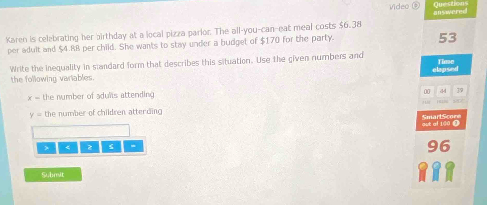 Video ⑥ Questions 
answered 
Karen is celebrating her birthday at a local pizza parlor. The all-you-can-eat meal costs $6.38
per adult and $4.88 per child. She wants to stay under a budget of $170 for the party.
53
Write the inequality in standard form that describes this situation. Use the given numbers and Time 
elapsed 
the following variables.
x= the number of adults attending
00 44 39
H
y= the number of children attending MiN SIC 
SmartScore 
out of 100 < z s = 
96 
Submit