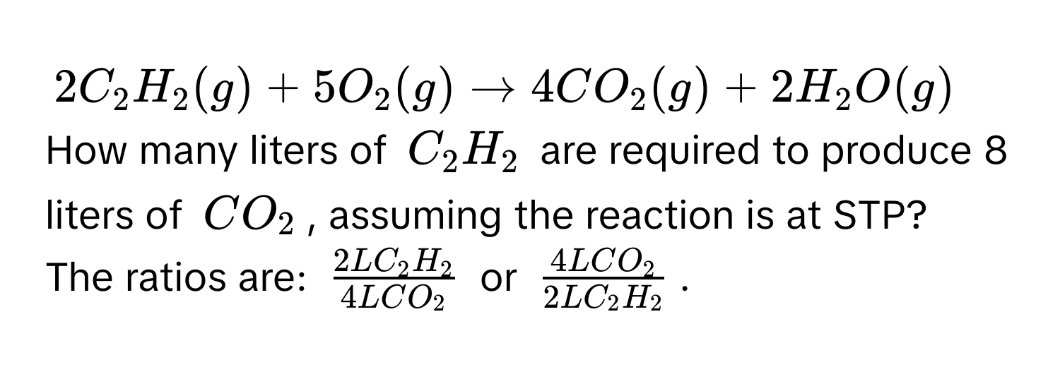 $2C_2H_2(g) + 5O_2(g) arrow 4CO_2(g) + 2H_2O(g)$
How many liters of $C_2H_2$ are required to produce 8 liters of $CO_2$, assuming the reaction is at STP? 
The ratios are: $ 2LC_2H_2/4LCO_2 $ or $ 4LCO_2/2LC_2H_2 $.