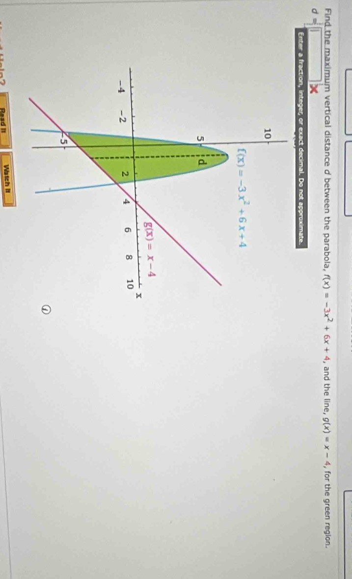 Find the maximum vertical distance d between the parabola, f(x)=-3x^2+6x+4 , and the line, g(x)=x-4 , for the green region.
d=□ □ 
Enter a fraction, integer, or exact decimal. Do not approximate.
Raad II Watch it