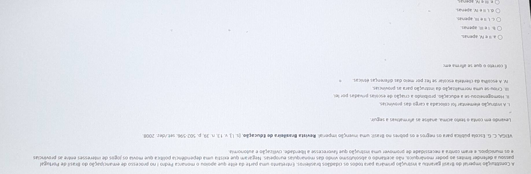 A Constituição Imperial do Brasil garantiu a instrução primária para todos os cidadãos brasileiros. Entretanto uma parte da elite que apoiou o monarca Pedro I no processo de emancipação do Brasil de Portugal
passou a defender limites ao poder monárquico, não aceitando o absolutismo vindo das monarquias europeias. Negaram que existia uma dependência política que movia os jogos de interesses entre as províncias
e os municípios, e eram contra a necessidade de promover uma instrução que favorecesse a liberdade, civilização e autonomia.
VEIGA, C. G. Escola pública para os negros e os pobres no Brasil: uma invenção imperial. Revista Brasileira de Educação, [s.l.]. v. 13, n. 39, p. 502-596, set./dez. 2008.
Levando em conta o texto acima, analise as afirmativas a seguir.
1. A instrução elementar foi colocada a cargo das províncias.
II. Homogeneizou-se a educação, proibindo a criação de escolas privadas por lei.
III. Criou-se uma normalização da instrução para as províncias.
IV. A escolha da clientela escolar se fez por meio das diferenças étnicas.
É correto o que se afirma em:
a. II e IV, apenas.
b. I e III, apenas
c. I, II e III. apenas.
d. I, II e IV, apenas.
e. NI e IV, apenas.