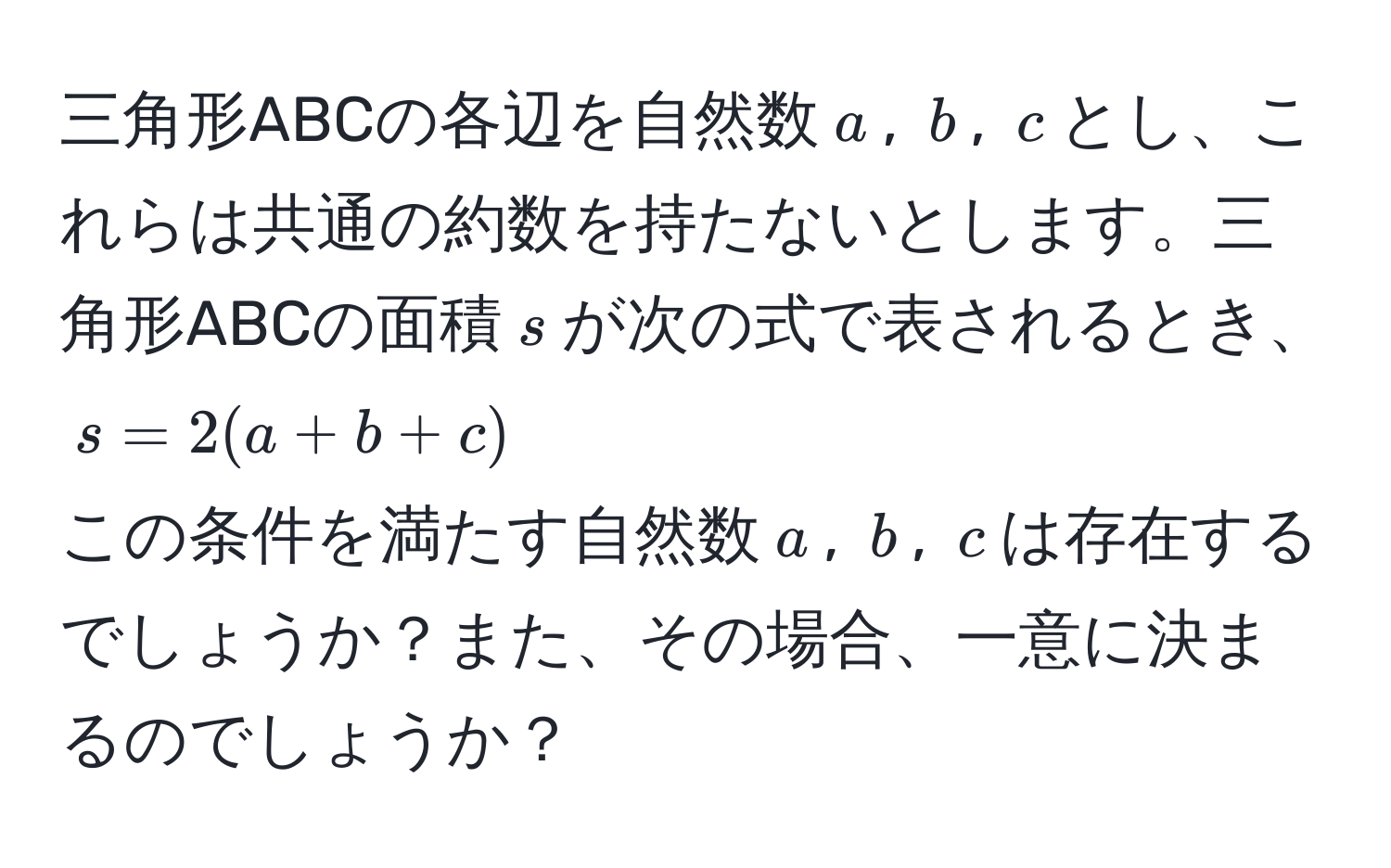 三角形ABCの各辺を自然数$a$, $b$, $c$とし、これらは共通の約数を持たないとします。三角形ABCの面積$s$が次の式で表されるとき、  
$s = 2(a+b+c)$  
この条件を満たす自然数$a$, $b$, $c$は存在するでしょうか？また、その場合、一意に決まるのでしょうか？