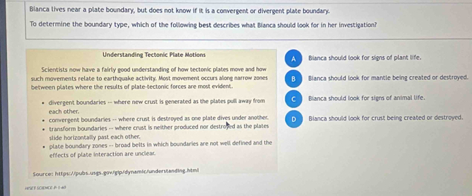 Bianca lives near a plate boundary, but does not know if it is a convergent or divergent plate boundary.
To determine the boundary type, which of the following best describes what Bianca should look for in her investigation?
Understanding Tectonic Plate Motions A Bianca should look for signs of plant life.
Scientists now have a fairly good understanding of how tectonic plates move and how
such movements relate to earthquake activity. Most movement occurs along narrow zones B Bianca should look for mantle being created or destroyed.
between plates where the results of plate-tectonic forces are most evident.
divergent boundaries -- where new crust is generated as the plates pull away from C ) Bianca should look for signs of animal life.
each other.
convergent boundaries -- where crust is destroyed as one plate dives under another. D Bianca should look for crust being created or destroyed.
transform boundaries -- where crust is neither produced nor destroved as the plates
slide horizontally past each other.
plate boundary zones -- broad belts in which boundaries are not well defined and the
effects of plate interaction are unclear.
Source: https://pubs.usgs.gov/gip/dynamic/understanding.html
A puee Goience-P 1-40