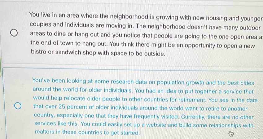 You live in an area where the neighborhood is growing with new housing and younger 
couples and individuals are moving in. The neighborhood doesn't have many outdoor 
areas to dine or hang out and you notice that people are going to the one open area a 
the end of town to hang out. You think there might be an opportunity to open a new 
bistro or sandwich shop with space to be outside. 
You've been looking at some research data on population growth and the best cities 
around the world for older individuals. You had an idea to put together a service that 
would help relocate older people to other countries for retirement. You see in the data 
that over 25 percent of older individuals around the world want to retire to another 
country, especially one that they have frequently visited. Currently, there are no other 
services like this. You could easily set up a website and build some relationships with 
realtors in these countries to get started.