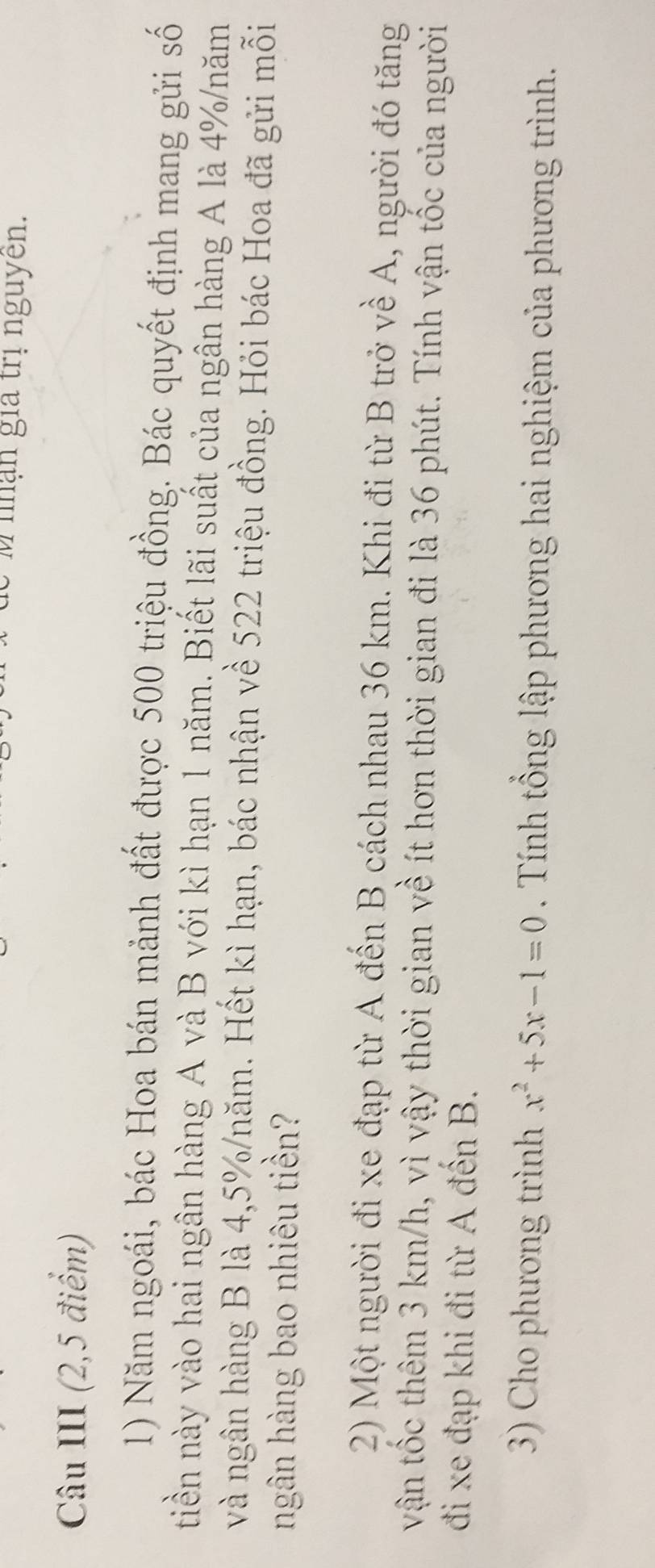 nhận gia trị nguyên. 
Câu III (2,5 điểm) 
1) Năm ngoái, bác Hoa bán mảnh đất được 500 triệu đồng. Bác quyết định mang gửi số 
tiền này vào hai ngân hàng A và B với kì hạn 1 năm. Biết lãi suất của ngân hàng A là 4% /năm 
và ngân hàng B là 4,5% /năm. Hết kì hạn, bác nhận về 522 triệu đồng. Hỏi bác Hoa đã gửi mỗi 
ngân hàng bao nhiêu tiền? 
2) Một người đi xe đạp từ A đến B cách nhau 36 km. Khi đi từ B trở về A, người đó tăng 
vận tốc thêm 3 km/h, vì vậy thời gian về ít hơn thời gian đi là 36 phút. Tính vận tốc của người 
đi xe đạp khi đi từ A đến B. 
3) Cho phương trình x^2+5x-1=0. Tính tổng lập phương hai nghiệm của phương trình.