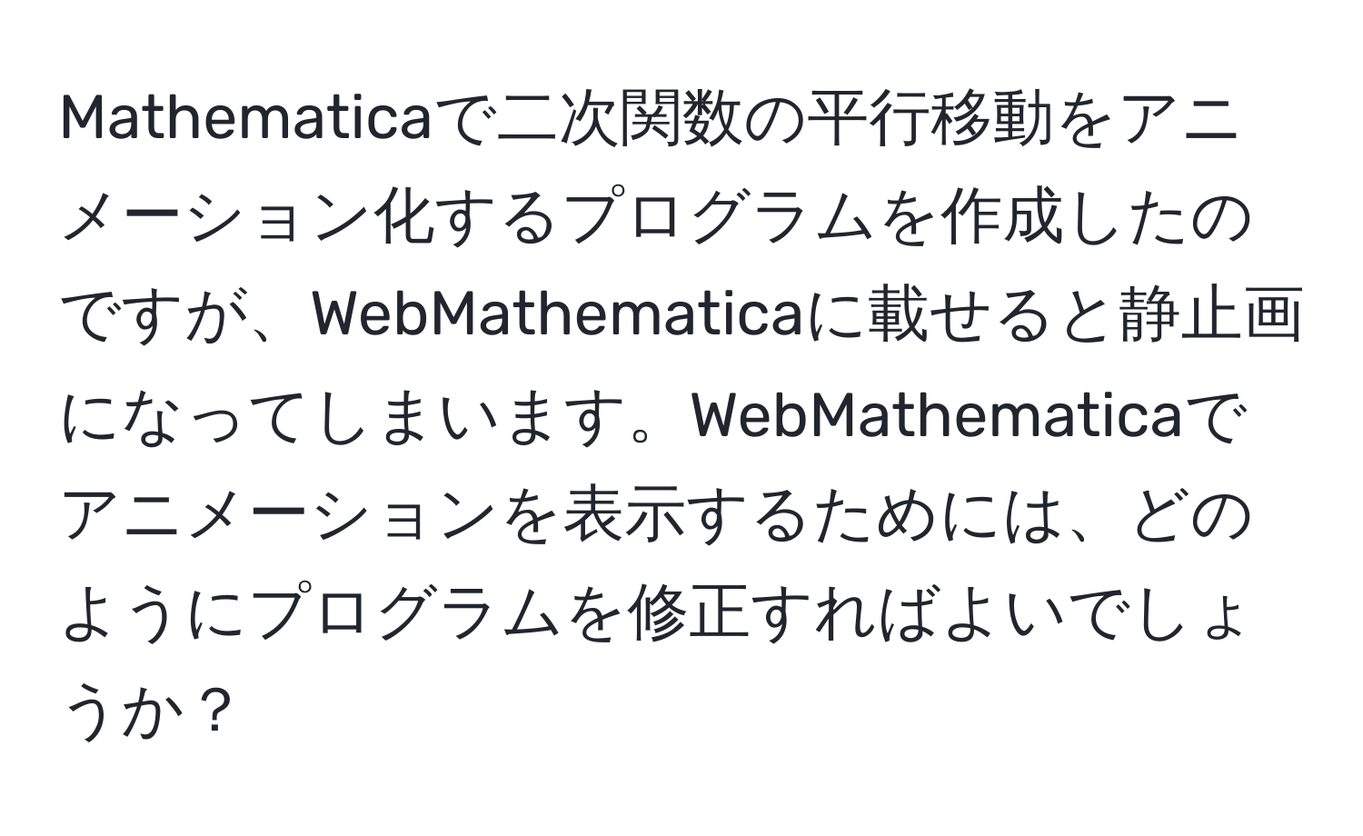 Mathematicaで二次関数の平行移動をアニメーション化するプログラムを作成したのですが、WebMathematicaに載せると静止画になってしまいます。WebMathematicaでアニメーションを表示するためには、どのようにプログラムを修正すればよいでしょうか？