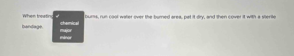 When treating burns, run cool water over the burned area, pat it dry, and then cover it with a sterile
chemical
bandage. major
minor