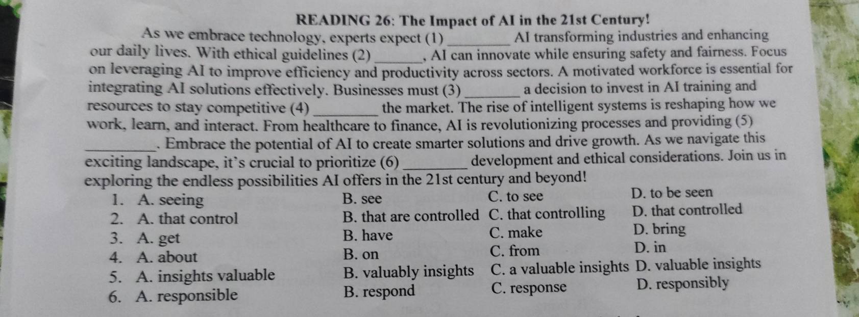 READING 26: The Impact of AI in the 21st Century!
As we embrace technology, experts expect (1) _AI transforming industries and enhancing
our daily lives. With ethical guidelines (2) _, AI can innovate while ensuring safety and fairness. Focus
on leveraging AI to improve efficiency and productivity across sectors. A motivated workforce is essential for
integrating AI solutions effectively. Businesses must (3) _a decision to invest in AI training and
resources to stay competitive (4) _the market. The rise of intelligent systems is reshaping how we
work, learn, and interact. From healthcare to finance, AI is revolutionizing processes and providing (5)
_. Embrace the potential of AI to create smarter solutions and drive growth. As we navigate this
exciting landscape, it’s crucial to prioritize (6) _development and ethical considerations. Join us in
exploring the endless possibilities AI offers in the 21st century and beyond!
1. A. seeing B. see C. to see
D. to be seen
2. A. that control B. that are controlled C. that controlling D. that controlled
3. A. get B. have C. make
D. bring
4. A. about B. on C. from D. in
5. A. insights valuable B. valuably insights C. a valuable insights D. valuable insights
C. response
6. A. responsible B. respond D. responsibly