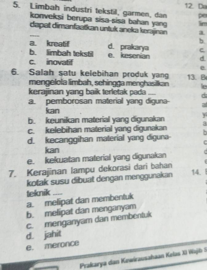 Do
5. Limbah industri tekstil, garmen, dan per
konveksi berupa sisa-sisa bahan yang lim
_
dapat dimanfaatkan untuk aneka kerajinan a
b.
a. kreatif d. prakarya
C.
b. limbah tekstil e. kesenian d.
c. inovatif
e.
6. Salah satu kelebihan produk yang 13. B
mengélola limbah, sehingga menghasilkan le
kerajinan yang baik terletak pada_
d
a. pemborosan material yang diguna-
a
kan
b. keunikan material yang digunakan
y
a
c. kelebihan material yang digunakan
b
d. kecanggihan material yang diguna-
C
kan
e. kekuatan material yang digunakan
7. Kerajinan lampu dekorasi dari bahan
kotak susu dibuat dengan menggunakan 14.
teknik_
a. melipat dan membentuk
b. melipat dan menganyam
c. menganyam dan membentuk
d. jahit
e. meronce
Prakarya dan Kewirausahaan Kelas XI Wajib S