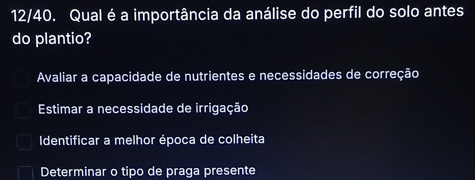 12/40. Qual é a importância da análise do perfil do solo antes
do plantio?
Avaliar a capacidade de nutrientes e necessidades de correção
Estimar a necessidade de irrigação
Identificar a melhor época de colheita
Determinar o tipo de praga presente