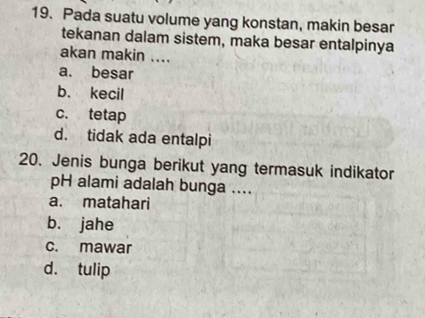 Pada suatu volume yang konstan, makin besar
tekanan dalam sistem, maka besar entalpinya
akan makin ....
a. besar
b. kecil
c. tetap
d. tidak ada entalpi
20. Jenis bunga berikut yang termasuk indikator
pH alami adalah bunga ....
a. matahari
bù jahe
c. mawar
d. tulip