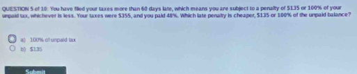 of 10: You have filed your taxes more than 60 days late, which means you are subject to a penalty of $135 or 100% of your
unpaid tax, whichever is less. Your taxes were $355, and you paid 48%. Which late penalty is cheaper, $135 or 100% of the umpaid balance?
a) 100% of unpaid tax
b) $135
Submit