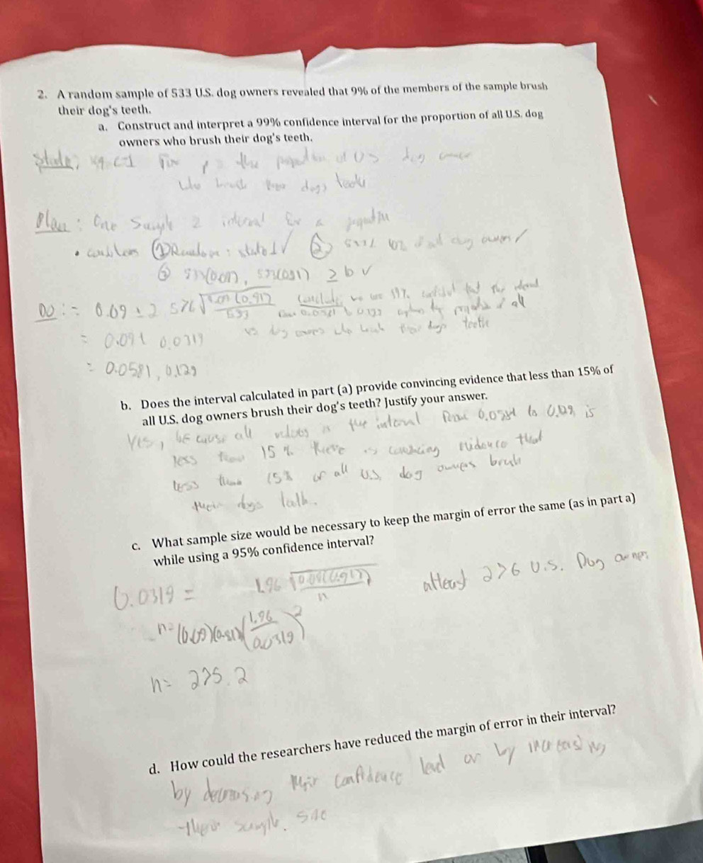 A random sample of 533 U.S. dog owners revealed that 9% of the members of the sample brush 
their dog's teeth. 
a. Construct and interpret a 99% confidence interval for the proportion of all U.S. dog 
owners who brush their dog's teeth. 
b. Does the interval calculated in part (a) provide convincing evidence that less than 15% of 
all U.S. dog owners brush their dog's teeth? Justify your answer. 
c. What sample size would be necessary to keep the margin of error the same (as in part a) 
while using a 95% confidence interval? 
d. How could the researchers have reduced the margin of error in their interval?