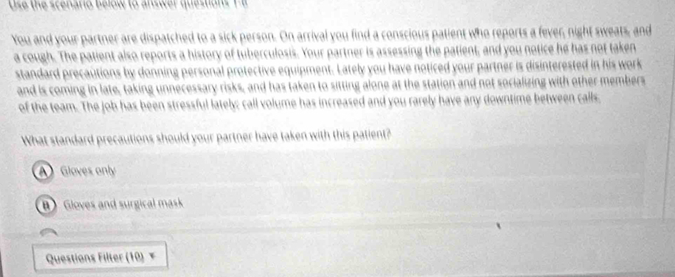 Use the scenario below to answer questions T-6
You and your partner are dispatched to a sick person. On arrival you find a conscious patient who reports a fever, night sweats, and
a cough. The patient also reports a history of tuberculosis. Your partner is assessing the patient, and you notice he has not taken
standard precautions by donning personal protective equipment. Lately you have noticed your partner is disinterested in his work
and is coming in late, taking unnecessary risks, and has taken to sitting alone at the station and not socializing with other members
of the team. The job has been stressful lately; call volume has increased and you rarely have any downtime between calls,
What standard precautions should your partner have taken with this patient?
A Glaves only
B) Gloves and surgical mask
Questions Filter (10) ×