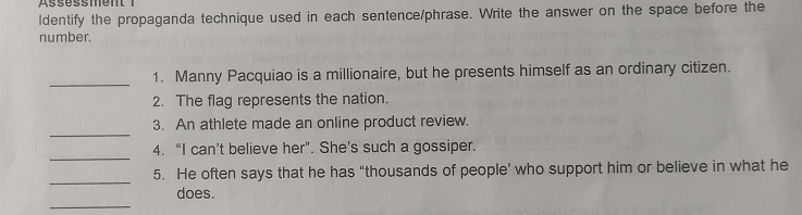 Assessment 
ldentify the propaganda technique used in each sentence/phrase. Write the answer on the space before the 
number. 
_ 
1. Manny Pacquiao is a millionaire, but he presents himself as an ordinary citizen. 
2. The flag represents the nation. 
_ 
3. An athlete made an online product review. 
_ 
4. “I can’t believe her". She’s such a gossiper. 
_ 
5. He often says that he has “thousands of people’ who support him or believe in what he 
_ 
does.