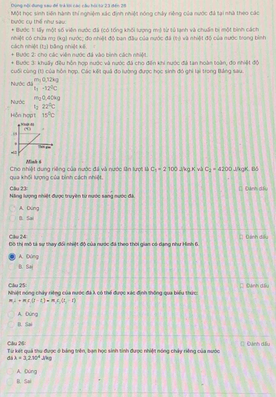 Dùng nội dung sau để trả lời các cầu hỏi từ 23 đến 26
Một học sinh tiến hành thí nghiệm xác định nhiệt nóng cháy riêng của nước đá tại nhà theo các
bước cụ thể như sau:
+ Bước 1: lấy một số viên nước đá (có tổng khối lượng m₁) từ tủ lạnh và chuẩn bị một bình cách
nhiệt có chứa m2 (kg) nước; đo nhiệt độ ban đầu của nước đá (t1) và nhiệt độ của nước trong bình
cách nhiệt (t2) bằng nhiệt kế.
+ Bước 2: cho các viên nước đá vào bình cách nhiệt.
+ Bước 3: khuấy đều hồn hợp nước và nước đá cho đến khi nước đá tan hoàn toàn, đo nhiệt độ
cuối cùng (t) của hồn hợp. Các kết quả đo lường được học sinh đó ghi lại trong Bảng sau.
Nước đá beginarrayr m_10,12kg l_1-12^0Cendarray
Nước m_20,40kg
t_222°C
Hỗn hợp t 15^0C
Hình 6
Cho nhiệt dung riêng của nước đá và nước lần lượt là C_1=2100J/kg.K và C_2=4200 J/kgK. Bỏ
qua khối lượng của bình cách nhiệt.
Câu 23: * Đánh dấu
Năng lượng nhiệt được truyền từ nước sang nước đả.
A. Đüng
B. Sai
Câu 24: Đánh dấu
Đồ thị mô tả sự thay đổi nhiệt độ của nước đá theo thời gian có dạng như Hình 6.
A. Đúng
B. Sai
Câu 25: Đánh dấu
Nhiệt nóng cháy riêng của nước đá λ có thể được xác định thông qua biểu thức:
m_1⊥ +m_1c_1(t-t_1)=m_2c_2(t_2-t)
A. Đúng
B. Sai
Câu 26: Đánh dấu
Từ kết quả thu được ở bảng trên, bạn học sinh tỉnh được nhiệt nóng chảy riêng của nước
dalambda =3,2.10^4J/kg
A. Đúng
B. Sai