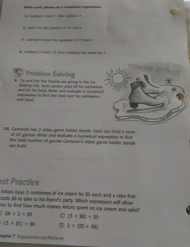Wte entb plats es a numorical expression.
S. muliply 4 mul 7 fhe subac 5 _
4 andd 5 to the ponduct of 10 and 4 _
7. oustrect 8 ham the quatient of 15 and 5 _
4. subtat 9 from 13, then multiply the result by 2 _
Problem Solving
8. Tis and her five friends are going to the ice
skating rink. Each person pays $5 for admissio
and $5 for food. Write and evailuate a numeric
expression to find the total cost for admission
and food.
10. Cameron has 2 video game holder stands. Each can hold 2 rows
of 20 games. Write and evaluate a numerical expression to find
the total number of games Cameron's video game holder stands
can hold.
st Practice
Arturo buys 3 containers of ice cream for $5 each and a cake that
costs $8 to take to his friend's party. Which expression will allow
you to find how much money Arturo spent on ice cream and cake?
$8* 3* $5
(3* $8)+$5
(3* $5)+$8
3* ($5+$8)
hapter 7 Expressions and Patterns