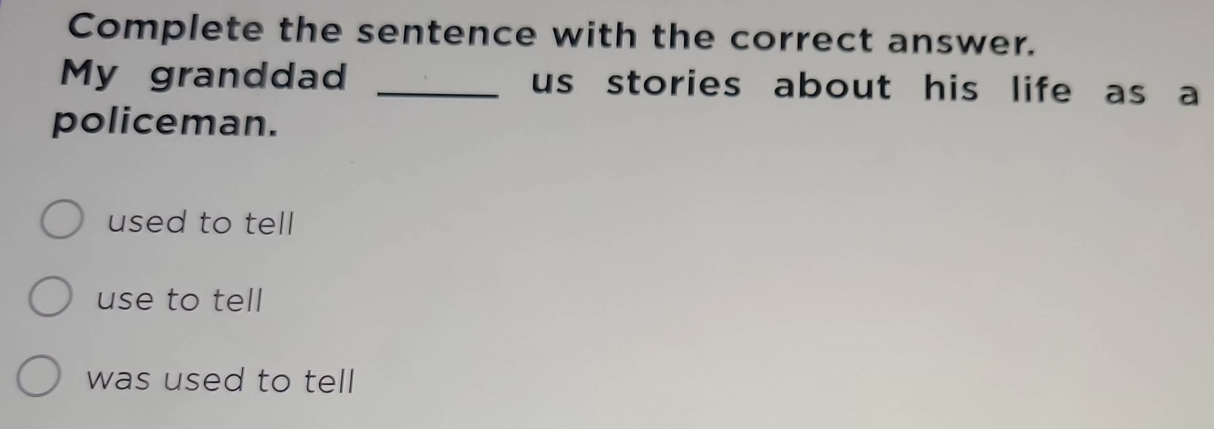 Complete the sentence with the correct answer.
My granddad _us stories about his life as a
policeman.
used to tell
use to tell
was used to tell