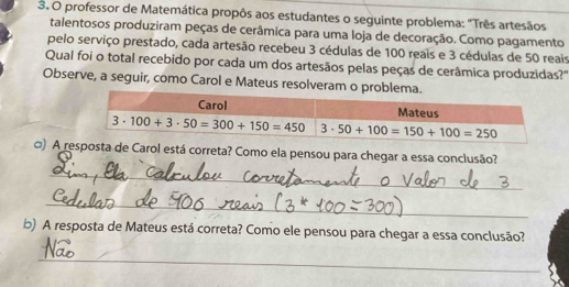 professor de Matemática propôs aos estudantes o seguinte problema: "Três artesãos
talentosos produziram peças de cerâmica para uma loja de decoração. Como pagamento
pelo serviço prestado, cada artesão recebeu 3 cédulas de 100 reais e 3 cédulas de 50 reais
Qual foi o total recebido por cada um dos artesãos pelas peças de cerâmica produzidas?"
Observe, a seguir, como Carol e Mateus resolveram o proble
□) A resposta de Carol está correta? Como ela pensou para chegar a essa conclusão?
_
_
b) A resposta de Mateus está correta? Como ele pensou para chegar a essa conclusão?
_