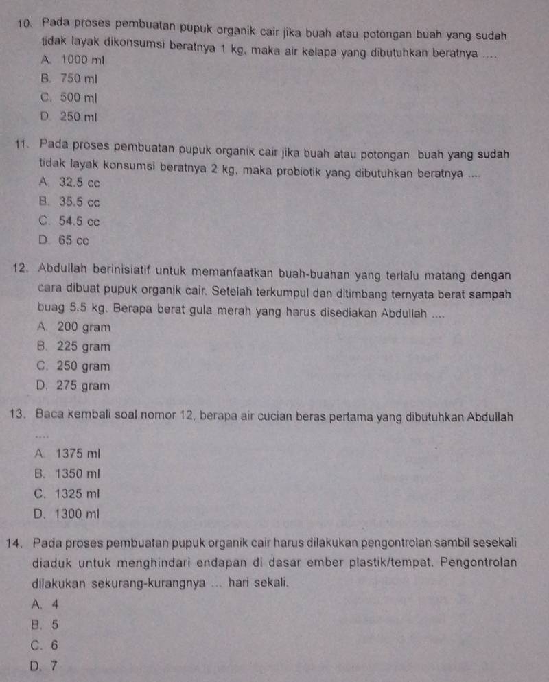 Pada proses pembuatan pupuk organik cair jika buah atau potongan buah yang sudah
tidak layak dikonsumsi beratnya 1 kg, maka air kelapa yang dibutuhkan beratnya ....
A. 1000 ml
B. 750 ml
C. 500 ml
D 250 ml
11. Pada proses pembuatan pupuk organik cair jika buah atau potongan buah yang sudah
tidak layak konsumsi beratnya 2 kg, maka probiotik yang dibutuhkan beratnya ....
A 32.5 cc
B. 35.5 cc
C. 54.5 cc
D. 65 cc
12. Abdullah berinisiatif untuk memanfaatkan buah-buahan yang terlalu matang dengan
cara dibuat pupuk organik cair. Setelah terkumpul dan ditimbang ternyata berat sampah
buag 5.5 kg. Berapa berat gula merah yang harus disediakan Abdullah ....
A. 200 gram
B. 225 gram
C. 250 gram
D. 275 gram
13. Baca kembali soal nomor 12, berapa air cucian beras pertama yang dibutuhkan Abdullah
…
A. 1375 ml
B. 1350 ml
C. 1325 ml
D. 1300 ml
14. Pada proses pembuatan pupuk organik cair harus dilakukan pengontrolan sambil sesekali
diaduk untuk menghindari endapan di dasar ember plastik/tempat. Pengontrolan
dilakukan sekurang-kurangnya ... hari sekali.
A. 4
B. 5
C. 6
D. 7