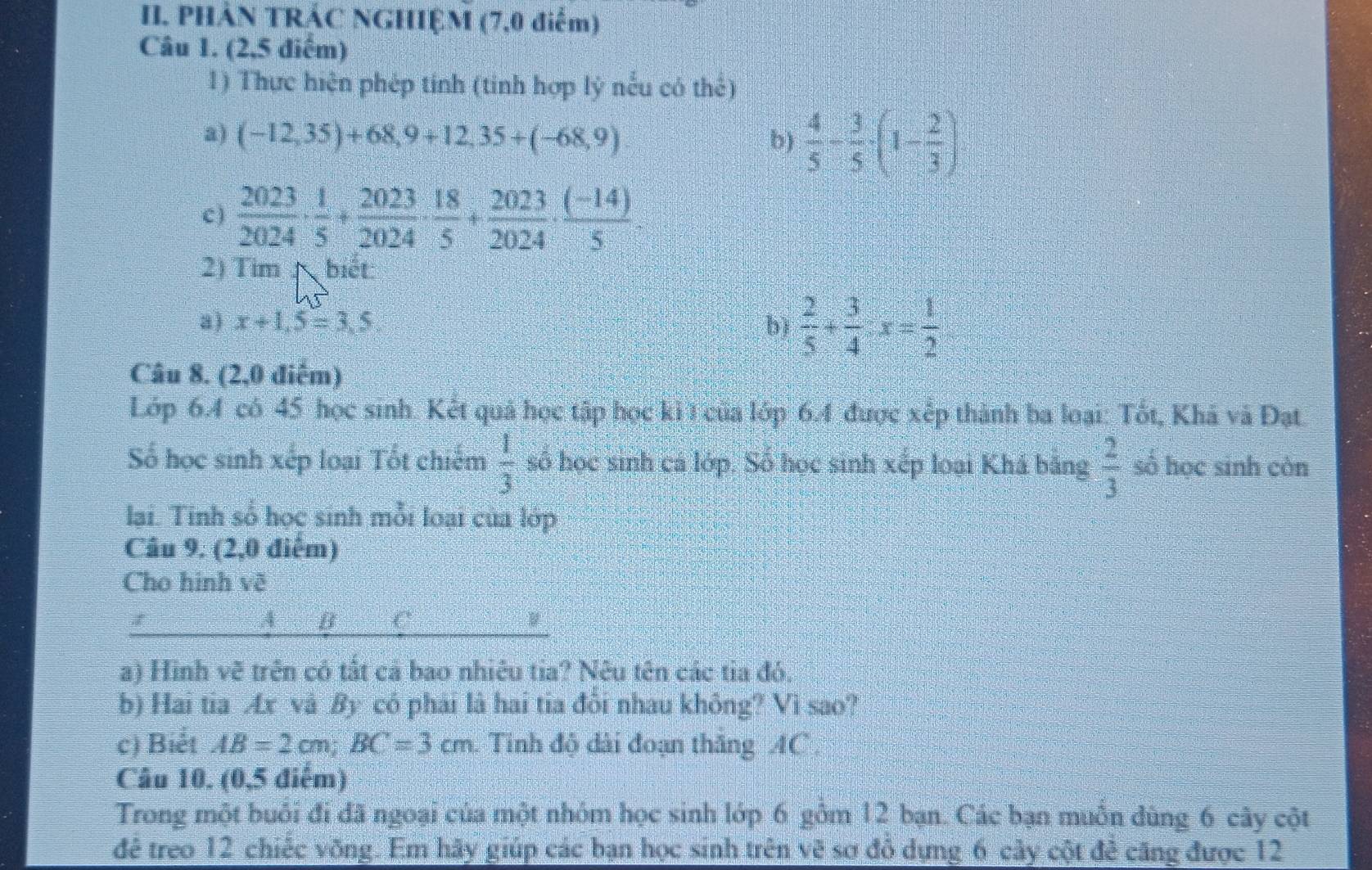 PHẢN TRÁC NGHIỆM (7,0 điểm)
Câu 1. (2,5 điểm)
1) Thực hiện phép tính (tinh hợp lý nếu có thể)
a) (-12,35)+68,9+12,35+(-68,9) b)  4/5 - 3/5 · (1- 2/3 )
c )  2023/2024 ·  1/5 + 2023/2024 ·  18/5 + 2023/2024 ·  ((-14))/5 ·
2) Tim^(biết
a) x+1.5=3.5 b) frac 2)5+ 3/4 · x= 1/2 
Câu 8. (2,0 điểm)
Lớp 6.4 có 45 học sinh. Kết quả học tập học ki 1 của lớp 6.4 được xếp thành ba loại: Tốt, Khá và Đạt
Số học sinh xếp loại Tốt chiếm  1/3  số học sinh cá lớp. Số học sinh xếp loại Khá bằng  2/3  sò học sinh còn
lại. Tinh số học sinh mỗi loại của lớp
Câu 9. (2,0 điểm)
Cho hinh vẽ
A y C
a) Hinh vẽ trên có tắt cả bao nhiêu tia? Nêu tên các tia đó.
b) Hai tia Æx và By có phải là hai tia đôi nhau không? Vi sao?
c) Biết AB=2cm;BC=3cm. Tinh độ dài đoạn thăng AC
Câu 10. (0,5 điểm)
Trong một buổi đi đã ngoại của một nhóm học sinh lớp 6 gồm 12 bạn. Các bạn muồn dùng 6 cây cột
đê treo 12 chiếc võng. Em hãy giúp các bạn học sinh trên vẽ sơ đỏ dựng 6 cảy cột để căng được 12