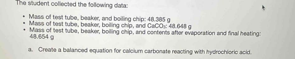 The student collected the following data: 
Mass of test tube, beaker, and boiling chip: 48.385 g
Mass of test tube, beaker, boiling chip, and CaCO₃: 48.648 g
Mass of test tube, beaker, boiling chip, and contents after evaporation and final heating:
48.654 g
a. Create a balanced equation for calcium carbonate reacting with hydrochloric acid.