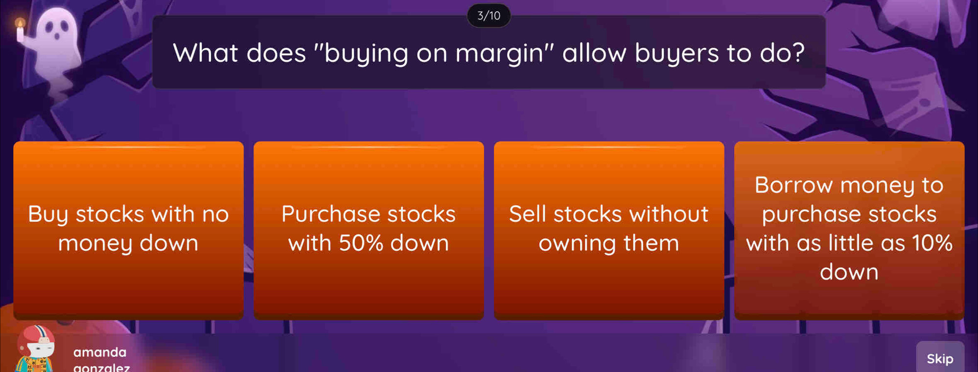 3/10
What does 'buying on margin' allow buyers to do?
Borrow money to
Buy stocks with no Purchase stocks Sell stocks without purchase stocks
money down with 50% down owning them with as little as 10%
down
amanda
aonzalez
Skip