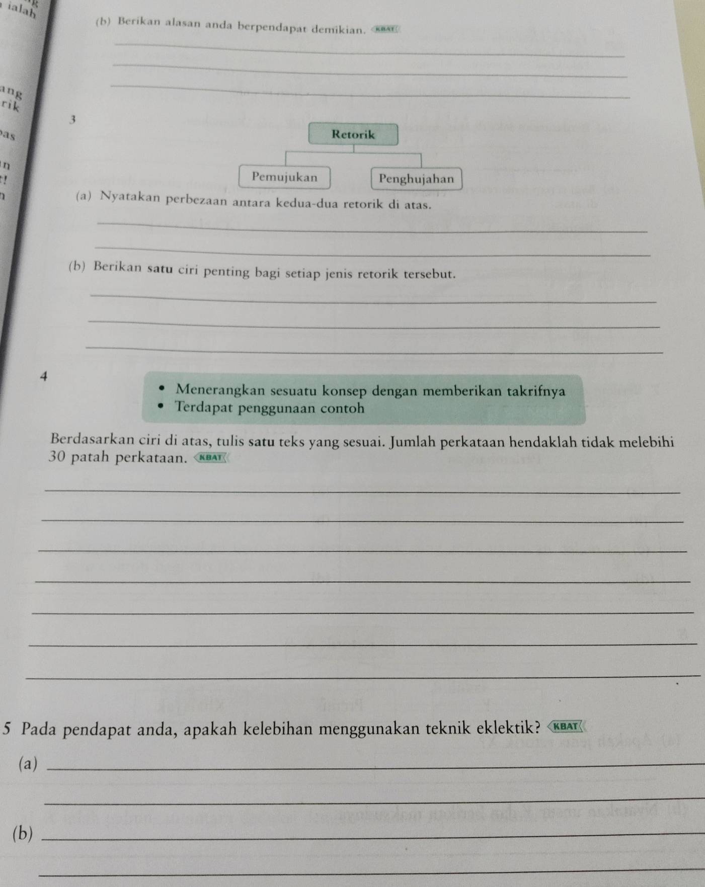 ialah 
(b) Berikan alasan anda berpendapat demikian. 
_ 
_ 
ang 
_ 
rik 
3 
as Retorik 
η 
Pemujukan Penghujahan 
(a) Nyatakan perbezaan antara kedua-dua retorik di atas. 
_ 
_ 
(b) Berikan satu ciri penting bagi setiap jenis retorik tersebut. 
_ 
_ 
_ 
4 
Menerangkan sesuatu konsep dengan memberikan takrifnya 
Terdapat penggunaan contoh 
Berdasarkan ciri di atas, tulis satu teks yang sesuai. Jumlah perkataan hendaklah tidak melebihi
30 patah perkataan. 
_ 
_ 
_ 
_ 
_ 
_ 
_ 
5 Pada pendapat anda, apakah kelebihan menggunakan teknik eklektik? KBAT 
(a)_ 
_ 
(b)_ 
_