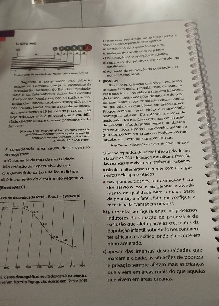 processo registrado no gráfico gerou a
seguinte consequência demográfica:
a) Decréscimo da população absoluta.
b) Redução do crescimento vegetativo.
) Diminuição da proporção de adultos.
d)Expansão de políticas de controle da
natalidade.
Fonte: Fundo de População das Nações Unidas (UNFPA/ONU) e) Aumento da renovação da população eco-
nomicamente ativa.
Segundo o pesquisador José Alberto 7. (FGV-SP)
Magno de Carvalho, que já foi presidente da
Associação Brasileira de Estudos Populacio- Em média, crianças que vivem em áreas
nais e da International Union for Scientific urbanas têm maior probabilidade de sobrevi-
Study of the Population, não há razão de con- ver à fase inicial da vida e à primeira infância,
tinuar discutindo a explosão demográfica glo- de ter melhores condições de saúde e de con-
bal. "Antes, falava-se que a população chega- tar com maiores oportunidades educacionais
ria rapidamente a 15 bilhões de pessoas, mas do que crianças que vivem em áreas rurais.
hoje sabemos que é provável que a estabili- Frequentemente, esse efeito é considerado
dade chegue antes e que não passemos de 10 ‘vantagem urbana’. No entanto, a escala de
desigualdades nas áreas urbanas causa gran-
bilhões."
de preocupação. Algumas vezes, as diferen-
Disponível em:. Acesso em:
27 de abr. 2017. (Adaptado). aquelas encontradas em áreas rurais.
É considerada uma causa desse cenário http://www.unicef.org/brazil/pt/PT-BR_SOWC_2012.pdf
demográfico: O trecho reproduzido acima foi extraído de um
a)O aumento da taxa de mortalidade. relatório da ONU dedicado a analisar a situação
b)A redução da expectativa de vida. das crianças que vivem em ambientes urbanos.
c) A diminuição da taxa de fecundidade. Assinale a alternativa coerente com os argu-
d)O incremento do crescimento vegetativo. mentos nele apresentados.
a)nas grandes cidades, a proximidade física
(Enem/MEC) dos serviços essenciais garante o atendi-
Taxa de fecundidade total - Brasil - 1940-2010 mento de qualidade para a maior parte
da população infantil, fato que configura a
6.16 6,21 6,28 mencionada “vantagem urbana”.
5.76 b)a urbanização figura entre os processos
indutores da situação de pobreza e de
4,35
exclusão que afeta parcelas crescentes da
população infantil, sobretudo nos continen-
2.05 tes africano e asiático, onde ela ocorre em
2,38
1,90 ritmo acelerado.
c) apesar das imensas desigualdades que
marcam a cidade, as situações de pobreza
1950 1960 1970 1980 1990 2000 2010 2020 e privação sempre afetam mais as crianças
SE. Censo demográfico: resultados gerais da amostra. que vivem em áreas rurais do que aquelas
hivel em: ftp://ftp.ibge.gov.br. Acesso em: 12 mar. 2013 que vivem em áreas urbanas.