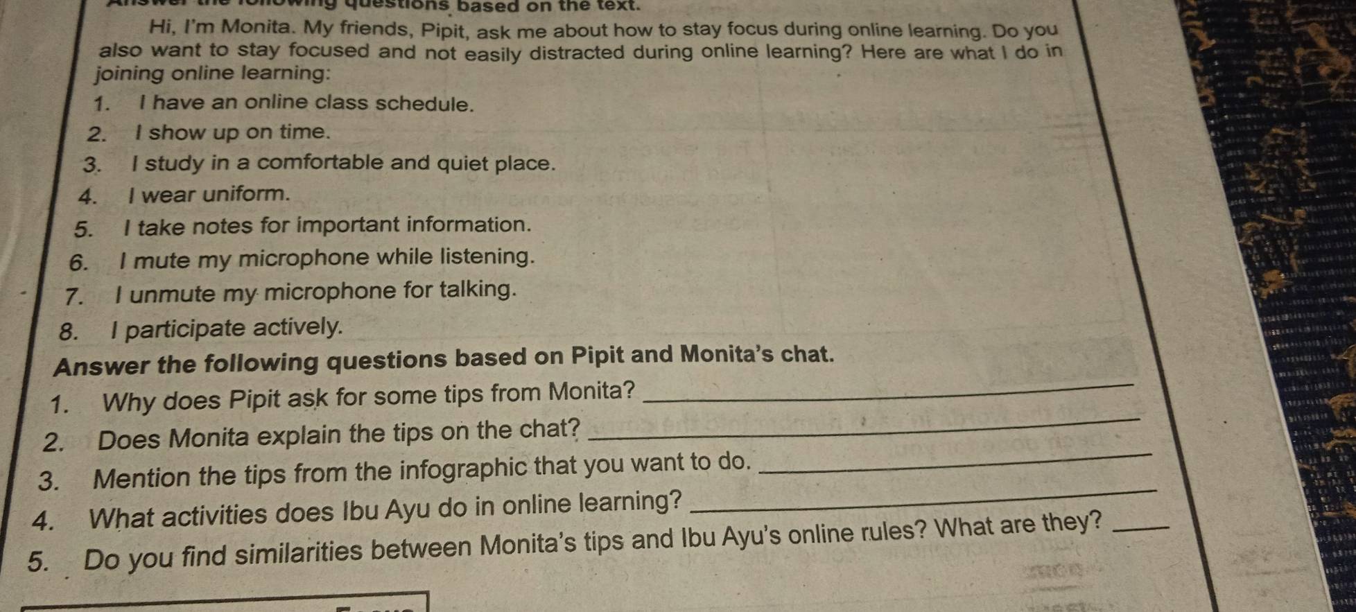 howing questions based on the text. 
Hi, I'm Monita. My friends, Pipit, ask me about how to stay focus during online learning. Do you 
also want to stay focused and not easily distracted during online learning? Here are what I do in 
joining online learning: 
1. I have an online class schedule. 
2. I show up on time. 
3. I study in a comfortable and quiet place. 
4. I wear uniform. 
5. I take notes for important information. 
6. I mute my microphone while listening. 
7. I unmute my microphone for talking. 
8. I participate actively. 
Answer the following questions based on Pipit and Monita's chat. 
1. Why does Pipit ask for some tips from Monita? 
_ 
_ 
2. Does Monita explain the tips on the chat? 
_ 
3. Mention the tips from the infographic that you want to do. 
4. What activities does Ibu Ayu do in online learning? 
_ 
5. Do you find similarities between Monita's tips and Ibu Ayu's online rules? What are they?_