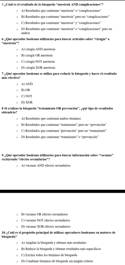 5-¿Cuál es el resultado de la búsqueda “anestesia AND complicaciones”?
A) Resultados que contienen “anestesia” o “complicaciones”
B) Resultados que contienen “anestesia” pero no “complicaciones”
C) Resultados que contienen “anestesia” y “complicaciones”
D) Resultados que contienen “anestesia” o “complicaciones” pero no
ambos
6-:Qué operador booleano utilizarías para buscar artículos sobre “cirugía” o
“anestesia”?
A) cirugia AND anestesia
B) cirugia OR anestesia
C) cirugia NOT anestesia
D) cirugia XOR anestesia
7-¿Qué operador booleano se utiliza para reducir la búsqueda y hacer el resultado
más efectivo?
A) AND
B) OR
C) NOT
D) XOR
8-Si realizas la búsqueda “tratamiento OR prevención”, ¿qué tipo de resultados
obtendrás?
A) Resultados que contienen ambos términos
B) Resultados que contienen “tratamiento” pero no “prevención”
C) Resultados que contienen “prevención” pero no “tratamiento”
D) Resultados que contienen “tratamiento” o “prevención”
9-¿Qué operador booleano utilizarías para buscar información sobre “vacunas”
excluyendo “efectos secundarios”?
A) vacunas AND efectos secundarios
B) vacunas OR efectos secundarios
C) vacunas NOT efectos secundarios
D) vacunas XOR efectos secundarios
10-¿Cuál es el propósito principal de utilizar operadores booleanos en motores de
búsqueda?
A) Ampliar la búsqueda y obtener más resultados
B) Reducir la búsqueda y obtener resultados más específicos
C) Excluir todos los términos de búsqueda
D) Combinar términos de búsqueda sin ningún criterio