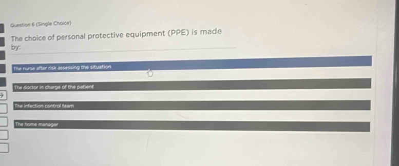 (Single Choice)
The choice of personal protective equipment (PPE) is made
by:
The nurse after risk assessing the situation
The doctor in charge of the patient
7
The infection control team
The home manager