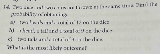 Two dice and two coins are thrown at the same time. Find the 
probability of obtaining: 
a) two heads and a total of 12 on the dice 
b) a head, a tail and a total of 9 on the dice 
c) two tails and a total of 3 on the dice. 
What is the most likely outcome?