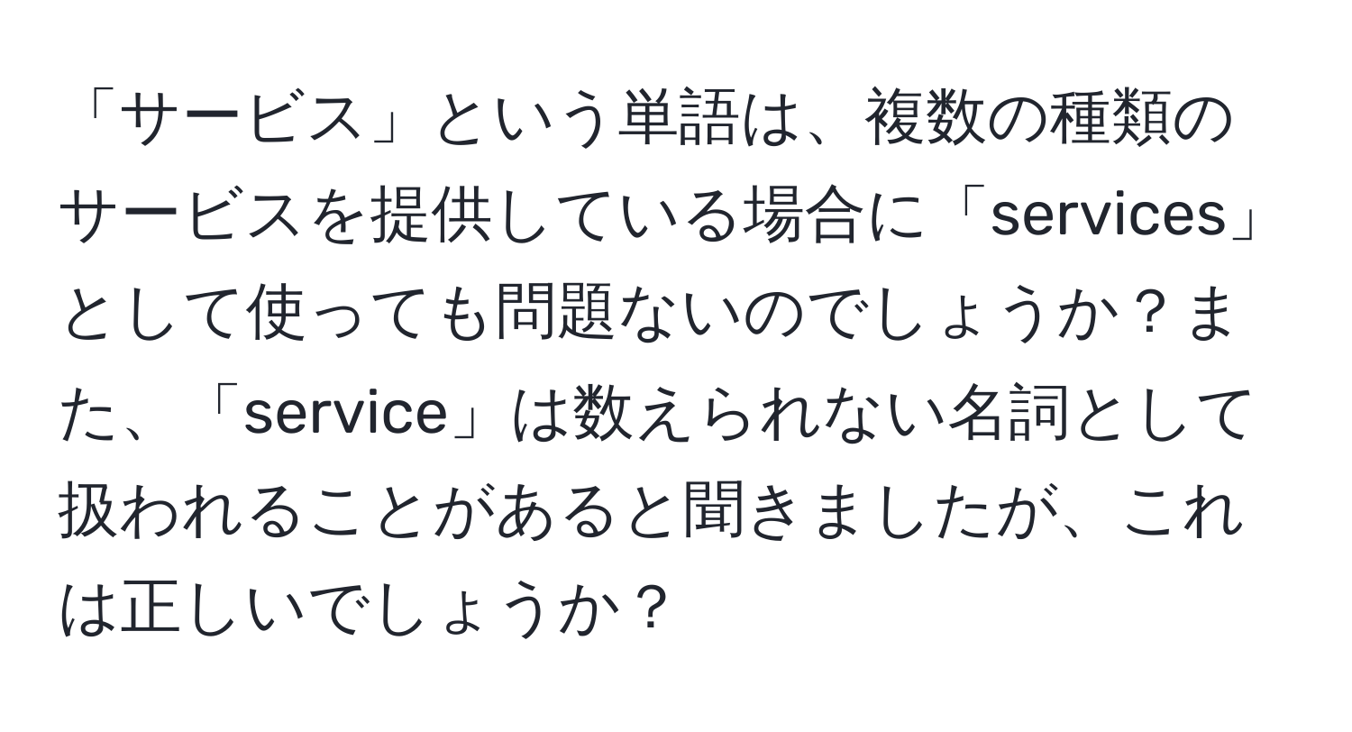 「サービス」という単語は、複数の種類のサービスを提供している場合に「services」として使っても問題ないのでしょうか？また、「service」は数えられない名詞として扱われることがあると聞きましたが、これは正しいでしょうか？