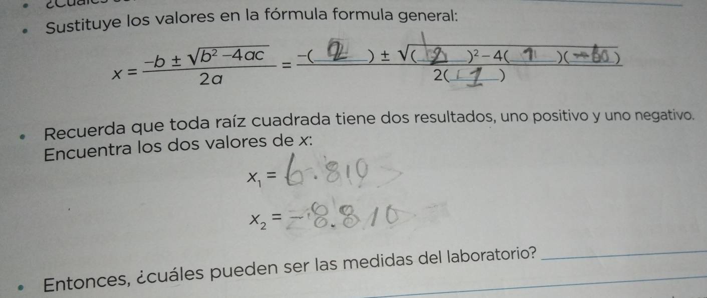 Sustituye los valores en la fórmula formula general:
x=-b±√4ac =-( 2 )±√( 7 ) () 
Recuerda que toda raíz cuadrada tiene dos resultados, uno positivo y uno negativo. 
Encuentra los dos valores de x :
x_1=
x_2=
Entonces, ¿cuáles pueden ser las medidas del laboratorio? 
_