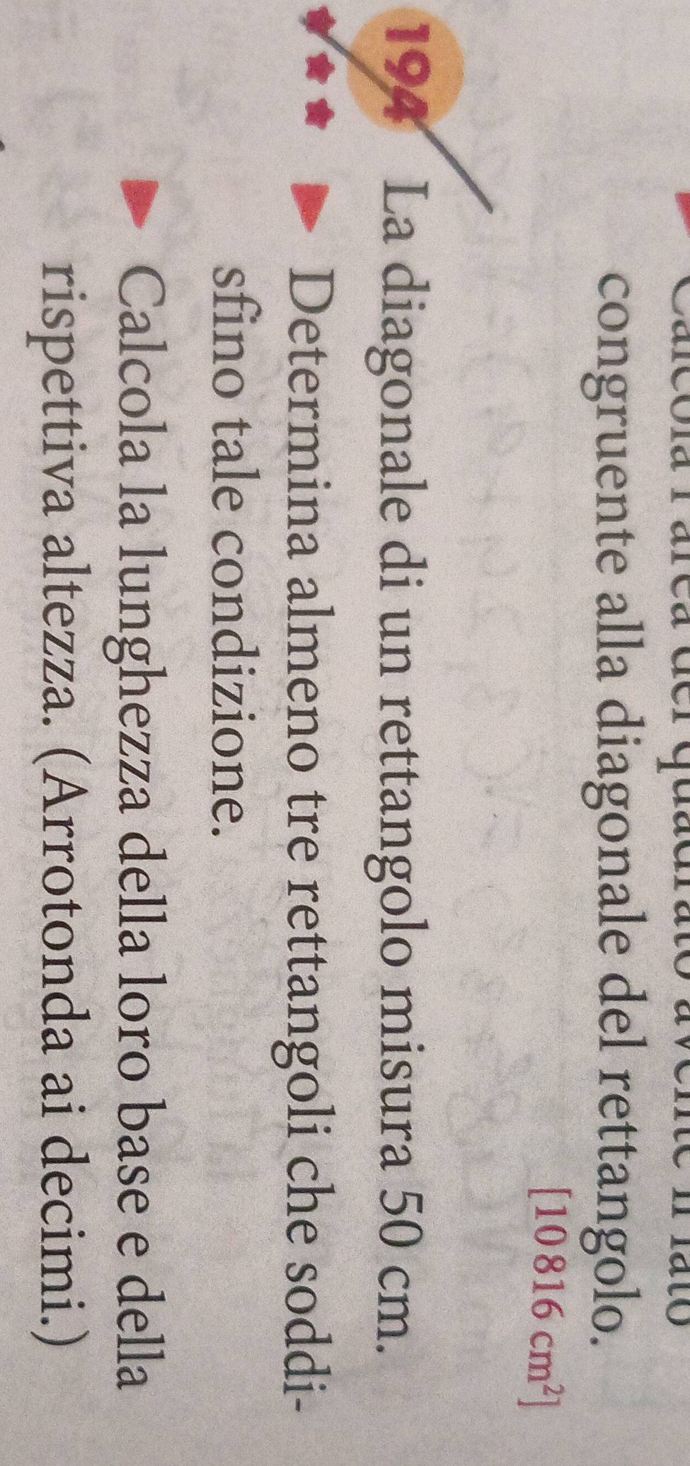 Lo 
congruente alla diagonale del rettangolo.
[10816cm^2]
194 La diagonale di un rettangolo misura 50 cm. 
Determina almeno tre rettangoli che soddi- 
sfino tale condizione. 
Calcola la lunghezza della loro base e della 
rispettiva altezza. (Arrotonda ai decimi.)