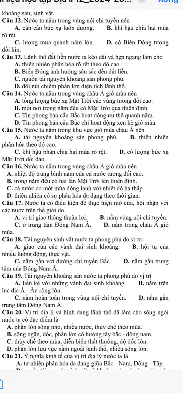 khoáng sản, sinh vật.
Câu 12. Nước ta nằm trong vùng nội chí tuyến nên
A. cán cân bức xạ luôn dương. B. khí hậu chia hai mùa
rõ rệt.
C. lượng mưa quanh năm lớn. D. có Biển Đông tương
đối kín.
Câu 13. Lãnh thổ đất liền nước ta kéo dài và hẹp ngang làm cho
A. thiên nhiên phân hóa rõ rệt theo độ cao.
B. Biển Đông ảnh hưởng sâu sắc đến đất liền.
C. nguồn tài nguyên khoáng sản phong phú.
D. đồi núi chiếm phần lớn diện tích lãnh thổ.
Câu 14. Nước ta nằm trong vùng châu Á gió mùa nên
A. tổng lượng bức xạ Mặt Trời các vùng tương đối cao.
B. mọi nơi trong năm đều có Mặt Trời qua thiên đỉnh.
C. Tín phong bán cầu Bắc hoạt động ưu thế quanh năm.
D. Tín phong bán cầu Bắc chỉ hoạt động xen kẽ gió mùa.
Câu 15. Nước ta nằm trong khu vực gió mùa châu Á nên
A. tài nguyên khoáng sản phong phú. B. thiên nhiên
phân hóa theo độ cao.
C. khí hậu phân chia hai mùa rõ rệt. D. có lượng bức xạ
Mặt Trời dồi dào.
Câu 16. Nước ta nằm trong vùng châu Á gió mùa nên
A. nhiệt độ trung bình năm của cả nước tương đối cao.
B. trong năm đều có hai lần Mặt Trời lên thiên đinh.
C. cả nước có một mùa đông lạnh với nhiệt độ hạ thấp.
D. thiên nhiên có sự phân hóa đa dạng theo thời gian.
Câu 17. Nước ta có điều kiện để thực hiện mở cửa, hội nhập với
các nước trên thế giới do
A. vị trí giao thông thuận lợi. B. nằm vùng nội chí tuyến.
C. ở trung tâm Đông Nam Á. D. nằm trong châu Á gió
mùa.
Câu 18. Tài nguyên sinh vật nước ta phong phú do vị trí
A. giao của các vành đai sinh khoáng. B. hội tụ của
nhiều luồng động, thực vật.
C. nằm gần với đường chí tuyến Bắc. D. nằm gần trung
tâm của Đông Nam Á.
Câu 19. Tài nguyên khoáng sản nước ta phong phú do vị trí
A. liền kề với những vành đai sinh khoáng. B. nằm trên
lục địa Á - Âu rộng lớn.
C. nằm hoàn toàn trong vùng nội chí tuyến. D. nằm gần
trung tâm Đông Nam Á.
Câu 20. Vị trí địa lí và hình dạng lãnh thổ đã làm cho sông ngòi
nước ta có đặc điểm là
A. phần lớn sông nhỏ, nhiều nước, thủy chế theo mùa.
B. sông ngắn, dốc, phần lớn có hướng tây bắc - đông nam.
C. thủy chế theo mùa, diễn biến thất thường, độ dốc lớn.
D. phần lớn lưu vực nằm ngoài lãnh thổ, nhiều sông lớn.
Câu 21. Ý nghĩa kinh tế của vị trí địa lý nước ta là
A. tự nhiên phân hóa đa dạng giữa Bắc - Nam, Đông - Tây.