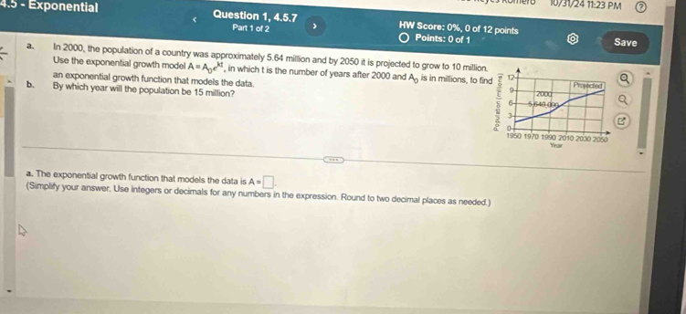 10/31/24 11:23 PM 
4.5 - Exponential Question 1, 4.5.7 HW Score: 0%, 0 of 12 points 
Part 1 of 2 > 
Points: 0 of 1 Save 
a. In 2000, the population of a country was approximately 5.64 million and by 2050 it is projected to grow to 10 million
Use the exponential growth model A=A_0e^(kt) , in which t is the number of years after 2000 and A_0 is in millions, to fi 
an exponential growth function that models the data. 
b. By which year will the population be 15 million? Q 
B 
a. The exponential growth function that models the data is A=□. 
(Simplify your answer. Use integers or decimals for any numbers in the expression. Round to two decimal places as needed.)