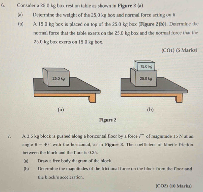 Consider a 25.0 kg box rest on table as shown in Figure 2 (a). 
(a) Determine the weight of the 25.0 kg box and normal force acting on it. 
(b) A 15.0 kg box is placed on top of the 25.0 kg box (Figure 2(b)). Determine the 
normal force that the table exerts on the 25.0 kg box and the normal force that the
25.0 kg box exerts on 15.0 kg box. 
(CO1) (5 Marks) 
(a) (b) 
Figure 2 
7. A 3.5 kg block is pushed along a horizontal floor by a force F of magnitude 15 N at an 
angle θ =40° with the horizontal, as in Figure 3. The coefficient of kinetic friction 
between the block and the floor is 0.25. 
(a) Draw a free body diagram of the block. 
(b) Determine the magnitudes of the frictional force on the block from the floor and 
the block’s acceleration. 
(CO2) (10 Marks)