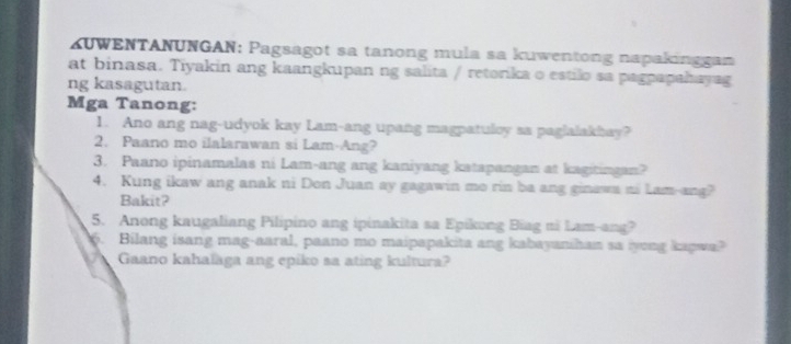 KUWENTANUNGAN: Pagsagot sa tanong mula sa kuwentong napakinggan 
at binasa. Tiyakin ang kaangkupan ng salita / retorika o estilo sa pagpapahayag 
ng kasagutan. 
Mga Tanong: 
1. Ano ang nag-udyok kay Lam-ang upang magpatuloy sa paglalakhay? 
2. Paano mo ilalarawan si Lam-Ang? 
3. Paano ipinamalas ni Lam-ang ang kaniyang katapangan at kagitingan? 
4. Kung ikaw ang anak ni Don Juan ay gagawin mo rin ba ang ginawa ni Lam-ang? 
Bakit? 
5. Anong kaugaliang Pilipino ang ipinakita sa Epikung Biag ni Lam-ang? 
6. Bilang isang mag-aaral, paano mo maipapakita ang kabayanihan sa iyong kapwa? 
Gaano kahalaga ang epiko sa ating kultura?