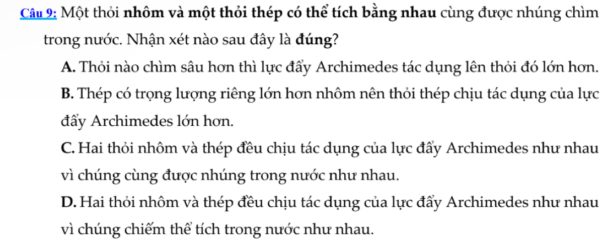 Một thỏi nhôm và một thỏi thép có thể tích bằng nhau cùng được nhúng chìm
trong nước. Nhận xét nào sau đây là đúng?
A. Thỏi nào chìm sâu hơn thì lực đẩy Archimedes tác dụng lên thỏi đó lớn hơn.
B. Thép có trọng lượng riêng lớn hơn nhôm nên thỏi thép chịu tác dụng của lực
đẩy Archimedes lớn hơn.
C. Hai thỏi nhôm và thép đều chịu tác dụng của lực đẩy Archimedes như nhau
vì chúng cùng được nhúng trong nước như nhau.
D. Hai thỏi nhôm và thép đều chịu tác dụng của lực đẩy Archimedes như nhau
vì chúng chiếm thể tích trong nước như nhau.