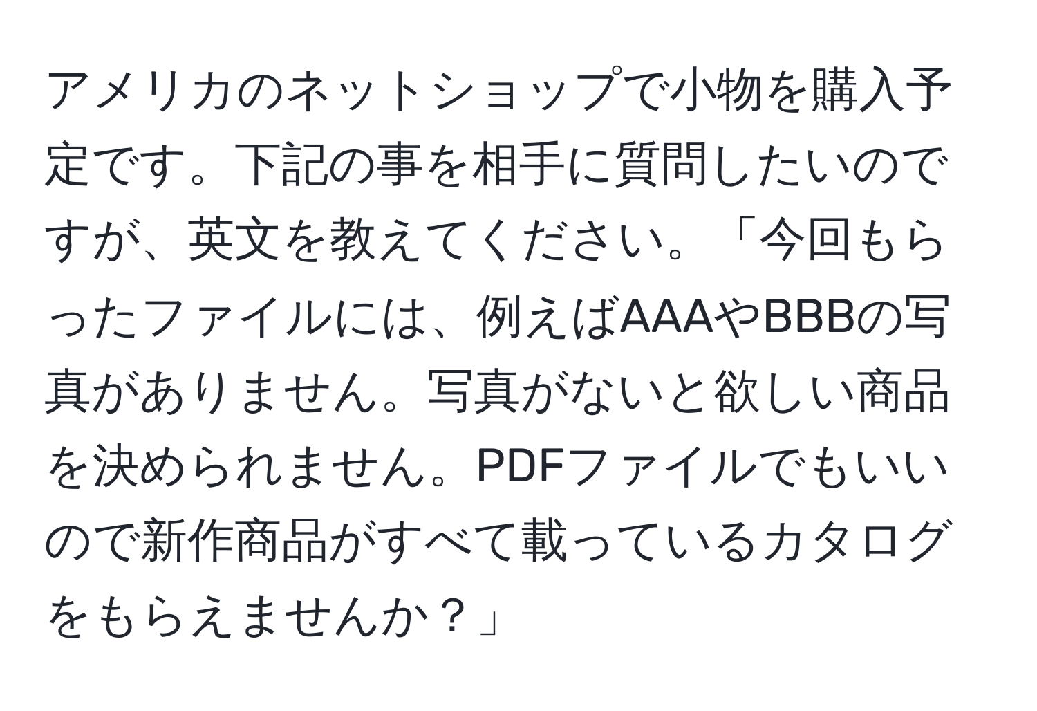 アメリカのネットショップで小物を購入予定です。下記の事を相手に質問したいのですが、英文を教えてください。「今回もらったファイルには、例えばAAAやBBBの写真がありません。写真がないと欲しい商品を決められません。PDFファイルでもいいので新作商品がすべて載っているカタログをもらえませんか？」