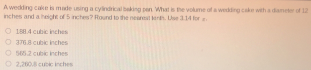 A wedding cake is made using a cylindrical baking pan. What is the volume of a wedding cake with a diameter of 12
inches and a height of 5 inches? Round to the nearest tenth. Use 3.14 for £.
188.4 cubic inches
376.8 cubic inches
565.2 cubic inches
2,260.8 cubic inches