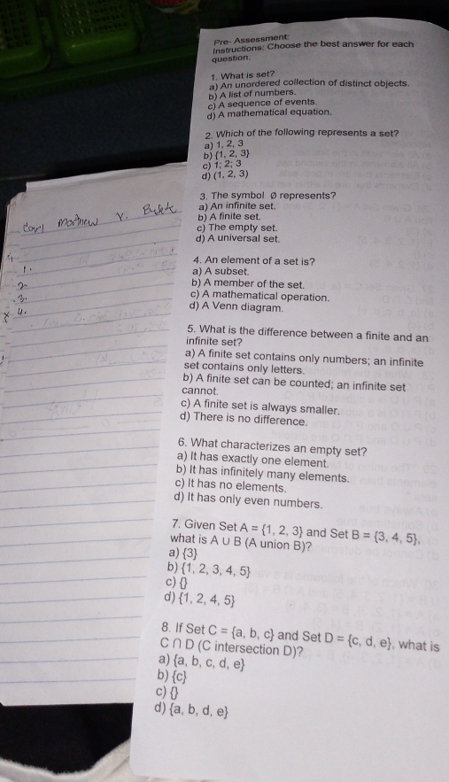 Pre- Assessment:
Instructions: Choose the best answer for each
question.
1. What is set?
b) A list of numbers. a) An unordered collection of distinct objects.
c) A sequence of events.
d) A mathematical equation.
2. Which of the following represents a set?
a) 1. 2, 3
b)  1,2,3
1:2;3
(1,2,3)
3. The symbol Ø represents?
a) An infinite set.
b) A finite set.
c) The empty set.
d) A universal set.
4. An element of a set is?
a) A subset.
b) A member of the set.
c) A mathematical operation.
d) A Venn diagram.
5. What is the difference between a finite and an
infinite set?
a) A finite set contains only numbers; an infinite
set contains only letters.
b) A finite set can be counted; an infinite set
cannot.
c) A finite set is always smaller.
d) There is no difference.
6. What characterizes an empty set?
a) It has exactly one element.
b) It has infinitely many elements.
c) It has no elements.
d) It has only even numbers.
7. Given Set
what is A∪ B A= 1,2,3 and Set B= 3,4,5 , 
(A union B)?
a)  3
b)  1,2,3,4,5
c)
d)  1,2,4,5
8. If Set C= a,b,c and Set
C ∩ D( Cintersection D)? D= c,d,e , what is
a)  a,b,c,d,e
b)  c
c)  
d)  a,b,d,e