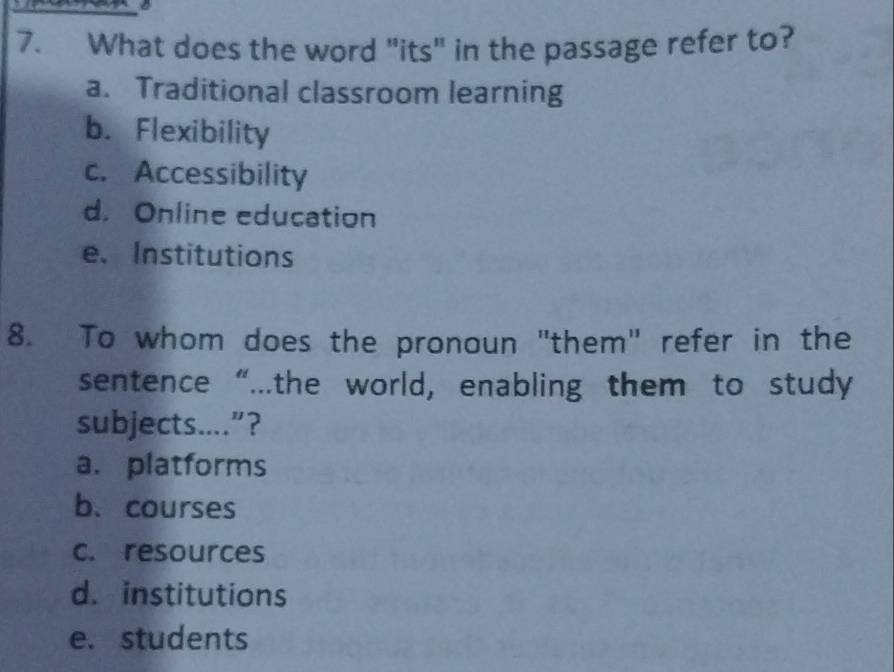 What does the word "its" in the passage refer to?
a. Traditional classroom learning
b. Flexibility
c. Accessibility
d. Online education
e. Institutions
8. To whom does the pronoun "them" refer in the
sentence “...the world, enabling them to study
subjects....”?
a. platforms
b. courses
c. resources
d. institutions
e. students