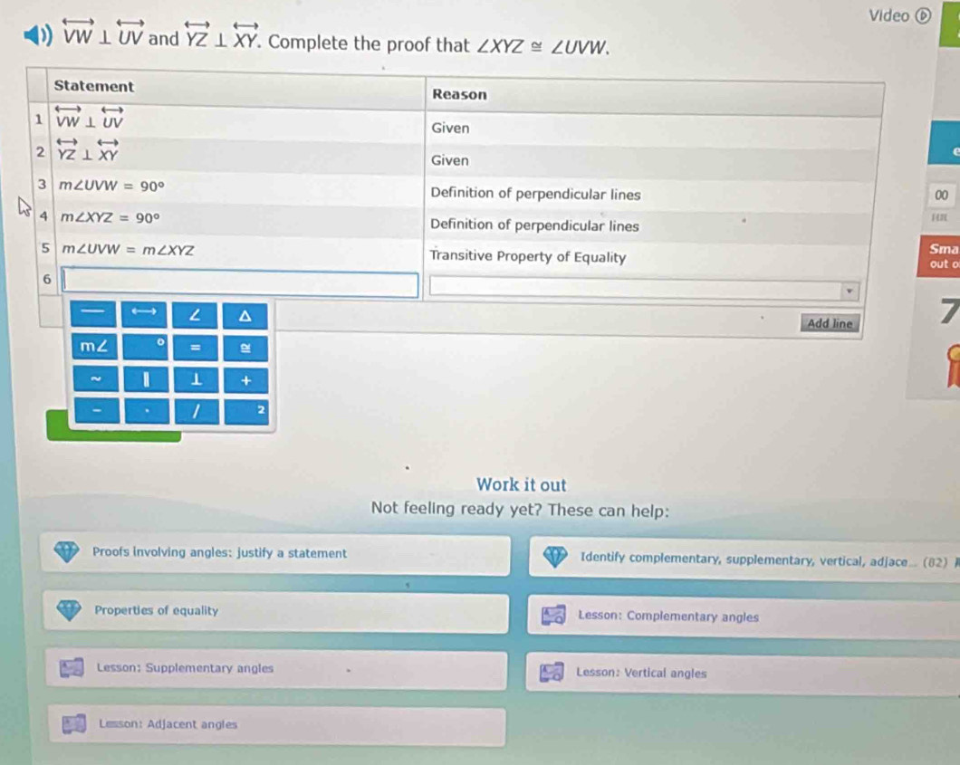 Video ⑥
overleftrightarrow VW⊥ overleftrightarrow UV and overleftrightarrow YZ⊥ overleftrightarrow XY. Complete the proof that ∠ XYZ≌ ∠ UVW.
0
ma t o
7
~ ⊥ +
- . 1 2
Work it out
Not feeling ready yet? These can help:
Proofs involving angles: justify a statement Identify complementary, supplementary, vertical, adjace... (82) 
Properties of equality Lesson: Complementary angles
Lesson: Supplementary angles Lesson: Vertical angles
Lesson: Adjacent angles